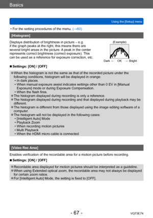 Page 67Basics
Using the [Setup] menuVQT5E74
- 67 -
 • For the setting procedures of the menu.  (→60)
[Histogram]
Displays distribution of brightness in picture – e.g. 
if the graph peaks at the right, this means there are 
several bright areas in the picture. A peak in the center 
represents correct brightness (correct exposure). This 
can be used as a reference for exposure correction, etc.
(Example)
Dark ← OK → Bright
 ■Settings: [ON] / [OFF]
 ●When the histogram is not the same as that of the recorded...