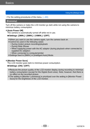 Page 69Basics
Using the [Setup] menuVQT5E74
- 69 -
 • For the setting procedures of the menu.  (→60)
[Economy]
Turn off the camera or make the LCD monitor go dark while not using the camera to 
minimize battery consumption.
 ●[Auto Power Off]
The camera is automatically turned off while not in use.
 ■Settings: [2MIN.] / [5MIN.] / [10MIN.] / [OFF]
 ●When you want to use the camera again, turn the camera back on. ●Cannot be used in the following cases: • During motion picture recording/playback • During Slide...