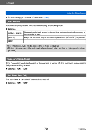 Page 70Basics
Using the [Setup] menuVQT5E74
- 70 -
 • For the setting procedures of the menu.  (→60)
[Auto Review]
Automatically display still pictures immediately after taking them.
 ■Settings
[1SEC] / [2SEC] Displays the playback screen for the set time before automatically returning to 
the recording screen.
[HOLD] Keeps the automatic playback screen displayed until [MENU/SET] is pressed.
[OFF] —
 ●For [Intelligent Auto] Mode, the setting is fixed to [2SEC]. ●Motion pictures cannot be automatically reviewed....