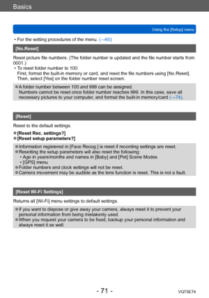 Page 71Basics
Using the [Setup] menuVQT5E74
- 71 -
 • For the setting procedures of the menu.  (→60)
[No.Reset]
Reset picture file numbers. (The folder number is updated and the file number starts from 
0001.)
 • T

o reset folder number to 100: 
First, format the built-in memory or card, and reset the file numbers using [No.Reset]. 
Then, select [Yes] on the folder number reset screen.
 ●A folder number between 100 and 999 can be assigned. 
Numbers cannot be reset once folder number reaches 999. In this case,...