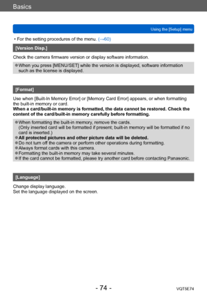 Page 74Basics
Using the [Setup] menuVQT5E74
- 74 -
 • For the setting procedures of the menu.  (→60)
[Version Disp.]
Check the camera firmware version or display software information.
 ●When you press [MENU/SET] while the version is displayed, software information 
such as the license is displayed.
[Format]
Use when [Built-In Memory Error] or [Memory Card Error] appears, or when formatting 
the built-in memory or card. 
When a card/built-in memory is formatted, the data cannot be restored. Check the 
content of...