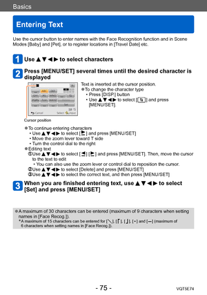 Page 75Basics
Entering Text
VQT5E74- 75 -
Use the cursor button to enter names with the Face Recognition function and in Scene 
Modes [Baby] and [Pet], or to register locations in [Travel Date] etc.
Use     to select characters
Press [MENU/SET] several times until the desired character is 
displayed
Cursor position
Text is inserted at the cursor position. ●To change the character type • Press [DISP.] button
 • Use     to select [  ] and press 
[MENU/SET].
 ●To continue entering characters • Use     to select [...