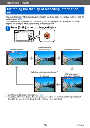 Page 76Application (Record)
Switching the display of recording information, 
etc.
VQT5E74- 76 -
You can also turn off the recording information (such as icons for various settings) and the 
level gauge (→79).
You can switch the display, such as turning off the display of information for a simple 
display, for example when determining the composition.
Press [DISP.] button to change display
With information*1With information  
(simple display)*2Without information*2
With information (simple display)*2 
+  
level...