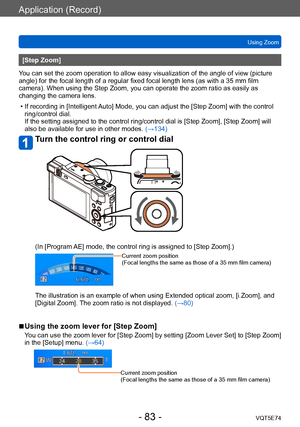 Page 83Application (Record)
Using ZoomVQT5E74
- 83 -
[Step Zoom]
You can set the zoom operation to allow easy visualization of the angle of view (picture 
angle) for the focal length of a regular fixed focal length lens (as with a 35 mm film 
camera). When using the Step Zoom, you can operate the zoom ratio as easily as 
changing the camera lens.
 • If recording in [Intelligent 

Auto] Mode, you can adjust the [Step Zoom] with the control 
ring/control dial. 
If the setting assigned to the control ring/control...