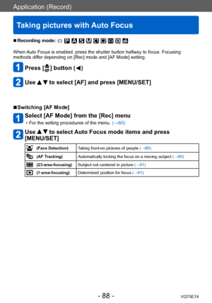 Page 88Application (Record)
Taking pictures with Auto Focus
VQT5E74- 88 -
 ■Recording mode: 
When Auto Focus is enabled, press the shutter button halfway to focus. Focusing 
methods differ depending on [Rec] mode and [AF Mode] setting. 
Press [  ] button (  )
Use   to select [AF] and press [MENU/SET]
 ■Switching [AF Mode]
Select [AF Mode] from the [Rec] menu
 • For the setting procedures of the menu. (→60)
Use   to select Auto Focus mode items and press 
[MENU/SET]
(Face Detection) Taking front-on pictures of...