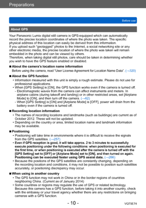 Page 10Preparations
Before useVQT5E74
- 10 -
About GPS
Your Panasonic Lumix digital still camera is GPS-equipped which can automatically 
record the precise location coordinates of where the photo was taken.  The specific 
physical address of this location can easily be derived from this information. 
If you upload such “geotagged” photos to the Internet, a social networking site or any 
other electronic media, the precise location of where the photo was taken will remain 
embedded in the photo and can be...