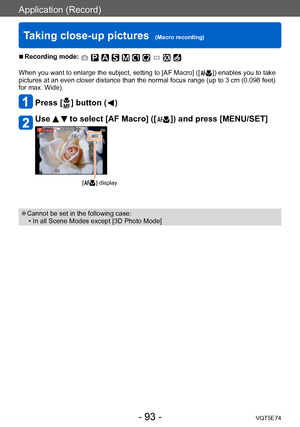 Page 93Application (Record)
Taking close-up pictures  (Macro recording)VQT5E74
- 93 -
 ■Recording mode: 
When you want to enlarge the subject, setting to [AF Macro] ([  ]) enables you to take 
pictures at an even closer distance than the normal focus range (up to 3 cm (0.098 feet) 
for max. Wide).
Press [  ] button (  )
Use   to select [AF Macro] ([  ]) and press [MENU/SET]
[  ] display
 ●Cannot be set in the following case: • In all Scene Modes except [3D Photo Mode]    