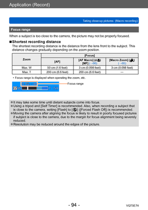 Page 94Application (Record)
Taking close-up pictures  (Macro recording)VQT5E74
- 94 -
Focus range
When a subject is too close to the camera, the picture may not be properly focused.
 ■Shortest recording distance
The shortest recording distance is the distance from the lens front to the subject.  This 
distance changes gradually depending on the zoom position.
Zoom [Focus]
[AF] [AF Macro] ()
[MF] (→96) [Macro Zoom] () 
(→95)
Max. W 50 cm (1.6 feet) 3 cm (0.098 feet) 3 cm (0.098 feet)
Max. T 200 cm (6.6 feet) 200...