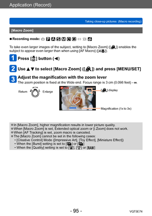 Page 95Application (Record)
Taking close-up pictures  (Macro recording)VQT5E74
- 95 -
[Macro Zoom]
 ■Recording mode: 
To take even larger images of the subject, setting to [Macro Zoom] ([  ]) enables the 
subject to appear even larger than when using [AF Macro] ([  ]).
Press [  ] button (  )
Use   to select [Macro Zoom] ([  ]) and press [MENU/SET]
Adjust the magnification with the zoom lever
The zoom position is fixed at the Wide end. Focus range is 3 cm (0.098 feet) - .
ReturnEnlarge[  ] display
Magnification...