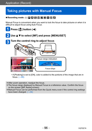 Page 96Application (Record)
Taking pictures with Manual Focus
VQT5E74- 96 -
 ■Recording mode: 
Manual Focus is convenient when you want to lock the focus to take pictures or when it is 
difficult to adjust focus using Auto Focus.
Press [  ] button (  )
Use   to select [MF] and press [MENU/SET]
Turn the control ring to adjust focus
Focus range indication
Focus range
 • If [Peaking] is set to [ON], color is added to the portions of the image that are in focus. (→98)
 ●After zoom operation, readjust the focus....