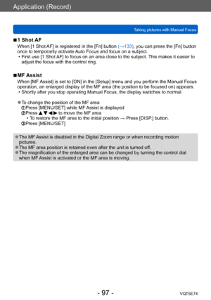 Page 97Application (Record)
Taking pictures with Manual FocusVQT5E74
- 97 -
 ■1 Shot AF
When [1 Shot AF] is registered in the [Fn] button (→133), you can press the [Fn] button 
once to temporarily activate Auto Focus and focus on a subject.
 • First use [1 Shot 
AF] to focus on an area close to the subject. This makes it easier to 
adjust the focus with the control ring.
 ■MF Assist
When [MF Assist] is set to [ON] in the [Setup] menu and you perform the Manual Focus 
operation, an enlarged display of the MF...