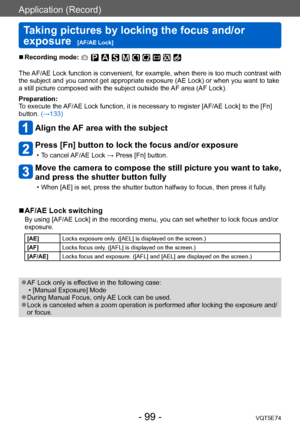 Page 99Application (Record)
Taking pictures by locking the focus and/or 
exposure  
[AF/AE Lock]VQT5E74
- 99 -
 ■Recording mode: 
The AF/AE Lock function is convenient, for example, when there is too much contrast with 
the subject and you cannot get appropriate exposure (AE Lock) or when you want to take 
a still picture composed with the subject outside the AF area (AF Lock).
Preparation:
To execute the AF/AE Lock function, it is necessary to register [AF/AE Lock] to the [Fn] 
button. (→133)
Align the AF area...