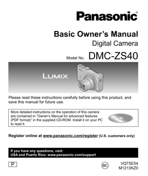 Page 1VQT5E54
M1213KZ0
Basic Owner’s Manual
Digital Camera
Model No.DMC-ZS40
Please read these instructions carefully before using this product, and 
save this manual for future use.
More detailed instructions on the operation of this camera 
are contained in “Owner’s Manual for advanced features 
(PDF format)” in the supplied CD-ROM. Install it on your PC 
to read it.
Register online at www.panasonic.com/register (U.S. customers only)
P
If you have any questions, visit:
USA and Puerto Rico:...
