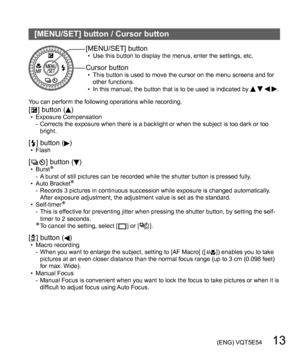 Page 13 (ENG) VQT5E54   13
[MENU/SET] button / Cursor button
[MENU/SET] button  • Use this button to display the menus, enter the settings, etc.
Cursor button  • This button is used to move the cursor on the menu screens and for 
other functions.
  • In this manual, the button that is to be used is indicated by 
   .
You can perform the following operations while recording.
[  ] button ()  • Exposure Compensation
-  Corrects the exposure when there is a backlight or when the subject is too dark or too 
bright....