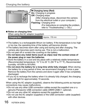 Page 1616   VQT5E54 (ENG)
Charging the battery
  ■Charging lamp (Red)
On: Charging in progress
Off:  Charging stops
(After charging stops, disconnect the camera 
from the electrical outlet or your computer.)
Flashing:  Charging error
(For instructions on correcting the problem, 
refer to “Troubleshooting” (→35).)
  ■Notes on charging time
When using the AC adaptor (supplied)
Charging timeApprox. 170 min
  ●The battery is a rechargeable lithium ion battery. If the temperature is too high 
or too low, the...