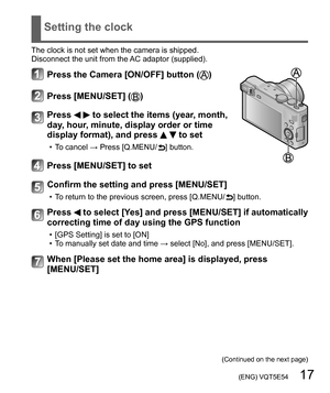 Page 17 (ENG) VQT5E54   17
Setting the clock
The clock is not set when the camera is shipped.
Disconnect the unit from the AC adaptor (supplied).
Press the Camera [ON/OFF] button ()
Press [MENU/SET] ()
Press   to select the items (year, month, 
day, hour, minute, display order or time 
display format), and press 
  to set
  • To cancel → Press [Q.MENU/ ] button.
Press [MENU/SET] to set
Confirm the setting and press [MENU/SET]
  • To return to the previous screen, press [Q.MENU/ ] button.
Press  to select [Yes]...