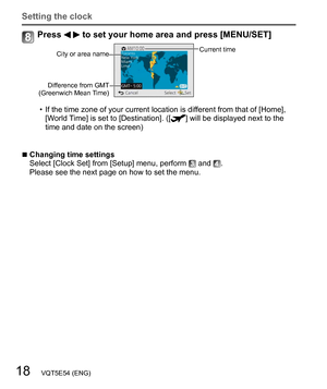 Page 1818   VQT5E54 (ENG)
Setting the clock
Press   to set your home area and press [MENU/SET]
City or area nameCurrent time
Difference from GMT 
(Greenwich Mean Time)
  • If the time zone of your current location is different from that of [Home], 
[World Time] is set to [Destination]. ([] will be displayed next to the 
time and date on the screen)
  ■Changing time settings
Select [Clock Set] from [Setup] menu, perform  and . 
Please see the next page on how to set the menu. 