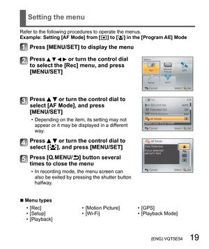 Page 19 (ENG) VQT5E54   19
Setting the menu
Refer to the following procedures to operate the menus.
Example:  Setting [AF Mode] from [  ] to [  ] in the [Program AE] Mode
Press [MENU/SET] to display the menu
Press     or turn the control dial 
to select the [Rec] menu, and press 
[MENU/SET]
Press   or turn the control dial to 
select [AF Mode], and press 
[MENU/SET]
  • Depending on the item, its setting may not 
appear or it may be displayed in a different 
way.
Press   or turn the control dial to 
select [...