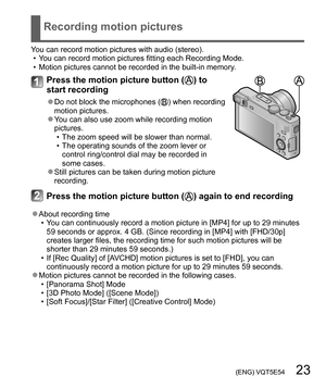 Page 23 (ENG) VQT5E54   23
Recording motion pictures
You can record motion pictures with audio (stereo).
  • You can record motion pictures fitting each Recording Mode.
  • Motion pictures cannot be recorded in the built-in memory.
Press the motion picture button () to 
start recording
  ●Do not block the microphones () when recording 
motion pictures.
  ●You can also use zoom while recording motion 
pictures.
  • The zoom speed will be slower than normal.
  • The operating sounds of the zoom lever or 
control...
