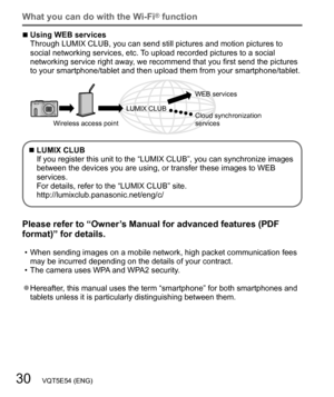 Page 3030   VQT5E54 (ENG)
What you can do with the Wi-Fi® function
  ■Using WEB services
Through LUMIX CLUB, you can send still pictures and motion pictures to 
social networking services, etc. To upload recorded pictures to a social 
networking service right away, we recommend that you first send the pictures 
to your smartphone/tablet and then upload them from your smartphone/tablet.
Wireless access pointLUMIX CLUBWEB services
Cloud synchronization 
services
  ■LUMIX CLUB
If you register this unit to the...