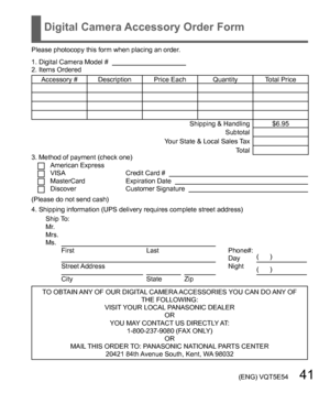 Page 41 (ENG) VQT5E54   41
Digital Camera Accessory Order Form
Please photocopy this form when placing an order.
1. Digital Camera Model #                                          
2. Items Ordered
Accessory #  Description Price Each Quantity Total Price 
Shipping & Handling $6.95
Subtotal
Your State & Local Sales Tax
Total
3. Method of payment (check one) 
American ExpressVISACredit Card #   MasterCardExpiration Date   DiscoverCustomer Signature   
(Please do not send cash)
4. Shipping information (UPS...