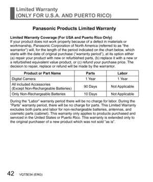 Page 4242   VQT5E54 (ENG)
Limited Warranty
(ONLY FOR U.S.A. AND PUERTO RICO)
Panasonic Products Limited Warranty
Limited Warranty Coverage (For USA and Puerto Rico Only)
If your product does not work properly because of a defect in materials or 
workmanship, Panasonic Corporation of North America (referred to as “the 
warrantor”) will, for the length of the period indicated on the chart below, which 
starts with the date of original purchase (“warranty period”), at its option either 
(a) repair your product...