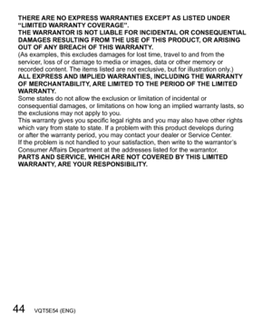 Page 4444   VQT5E54 (ENG)
THERE ARE NO EXPRESS WARRANTIES EXCEPT AS LISTED UNDER 
“LIMITED WARRANTY COVERAGE”.
THE WARRANTOR IS NOT LIABLE FOR INCIDENTAL OR CONSEQUENTIAL 
DAMAGES RESULTING FROM THE USE OF THIS PRODUCT, OR ARISING 
OUT OF ANY BREACH OF THIS WARRANTY.
(As examples, this excludes damages for lost time, travel to and from the 
servicer, loss of or damage to media or images, data or other memory or 
recorded content. The items listed are not exclusive, but for illustration only.)
ALL EXPRESS AND...