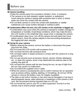 Page 9 (ENG) VQT5E54   9
Before use
  ■Camera handling  ●Keep the camera away from excessive vibration, force, or pressure.  ●The camera is not dust resistant, splash resistant, or waterproof.
Avoid using the camera in places with excessive dust or sand, or where 
water can come into contact with the camera.
  ●Do not allow camera to come into contact with pesticides or volatile 
substances (can cause surface damage or coating to peel).
  ■Condensation (When the lens, the LCD monitor or the viewfinder is...