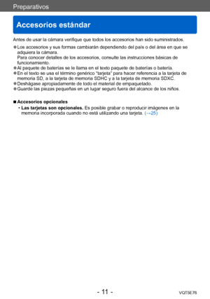 Page 11Preparativos
Accesorios estándar
VQT5E76- 11 -
Antes de usar la cámara verifique que todos los accesorios han sido suministrados.
 ●Los accesorios y sus formas cambiarán dependiendo del país o del área en que se 
adquiera la cámara. 
Para conocer detalles de los accesorios, consulte las instrucciones básicas de 
funcionamiento.
 ●Al paquete de baterías se le llama en el texto paquete de baterías o batería. ●En el texto se usa el término genérico “tarjeta” para hacer referencia a la tarjeta de 
memoria...