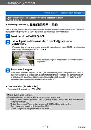 Page 101Aplicaciones (Grabación)
Toma de imágenes con compensación de exposiciónVQT5E76
- 101 -
Grabación mientras la exposición cambia automáticamente  
([Auto bracket])
 ■Modo de grabación: 
Graba 3 fotografías seguidas mientras la exposición cambia automáticamente. Después 
de ajustar la exposición, el valor del ajuste se establece como estándar .
Presione el botón [  ] (  ).
Use   para seleccionar [Auto bracket] y presione 
[MENU/SET].
 • Para cambiar el margen de compensación, presione el botón [DISP .] y...