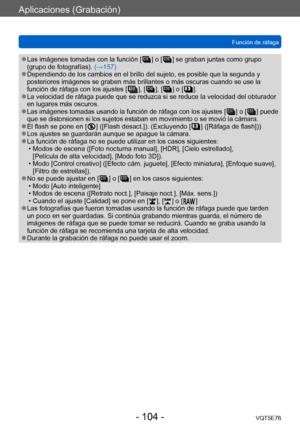 Page 104Aplicaciones (Grabación)
Función de ráfagaVQT5E76
- 104 -
 ●Las imágenes tomadas con la función [  ] o [  ] se graban juntas como grupo 
(grupo de fotografías). (→157)
 ●Dependiendo de los cambios en el brillo del sujeto, es posible que la segunda y 
posteriores imágenes se graben más brillantes o más oscuras cuando se use la 
función de ráfaga con los ajustes [
  ], [  ], [  ] o [  ]. ●La velocidad de ráfaga puede que se reduzca si se reduce la velocidad del obturador 
en lugares más oscuros.
 ●Las...