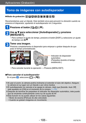 Page 105Aplicaciones (Grabación)
Toma de imágenes con autodisparador
VQT5E76- 105 -
 ■Modo de grabación: 
Recomendamos usar un trípode. Esto también sirve para prevenir la vibración cuando se 
presiona el disparador, ajustando el autodisparador en 2 segundos.
Presione el botón [  ] (  ).
Use   para seleccionar [Autodisparador] y presione 
[MENU/SET].
 • Para cambiar el ajuste de tiempo, presione el botón [DISP .] y seleccione un ajuste 
de tiempo con  .
Tome una imagen.
Presione completamente el disparador para...