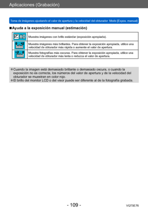 Page 109Aplicaciones (Grabación)
Toma de imágenes ajustando el valor de apertura y la velocidad del obturador  Modo [Expos. manual] VQT5E76
- 109 -
 ■Ayuda a la exposición manual (estimación)
Muestra imágenes con brillo estándar (exposición apropiada).
Muestra imágenes más brillantes. Para obtener la exposición apropiada, utilice una 
velocidad de obturador más rápida o aumente el valor de apertura.
Muestra fotografías más oscuras. Para obtener la exposición apropiada, utilice una 
velocidad de obturador más...
