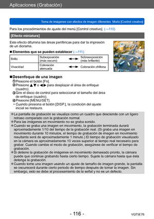 Page 116Aplicaciones (Grabación)
Toma de imágenes con efectos de imagen diferentes  Modo [Control creativo]VQT5E76
- 116 -
Para los procedimientos de ajuste del menú [Control creativo]. (→110)
[Efecto miniatura]
Este efecto difumina las áreas periféricas para dar la impresión 
de un diorama.
 ■Elementos que se pueden establecer (→111)
Brillo Subexposición 
(más oscuro)Sobreexposición 
(más brillante)
Vivacidad Coloración 
atenuada
Coloración chillona
 ■Desenfoque de una imagen
 Presione el botón [Fn].  Presione...