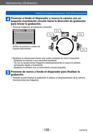 Page 120Aplicaciones (Grabación)
Grabación de imágenes panorámicas  Modo [Toma panorámica] VQT5E76
- 120 -
Presione a fondo el disparador y mueva la cámara con un 
pequeño movimiento circular hacia la dirección de grabación 
para iniciar la grabación.
 • Toma de imágenes de izquierda a derecha.
Sentido de grabación y estado del 
progreso (aproximado)
1 s2 s
3 s
4 s
 • Desplace la cámara para hacer una vuelta completa en unos 8 segundos.- Desplace la cámara a una velocidad constante. 
- 
 T

al vez no pueda tomar...
