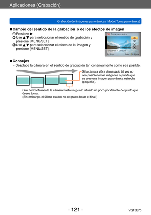 Page 121Aplicaciones (Grabación)
Grabación de imágenes panorámicas  Modo [Toma panorámica] VQT5E76
- 121 -
 ■Cambio del sentido de la grabación o de los efectos de imagen
 Presione .  Use   para seleccionar el sentido de grabación y 
presione [MENU/SET].
  Use   para seleccionar el efecto de la imagen y 
presione [MENU/SET].
 ■Consejos
 • Desplace la cámara en el sentido de grabación tan continuamente como sea posible.
Si la cámara vibra demasiado tal vez no 
sea posible tomar imágenes o puede que 
se cree una...
