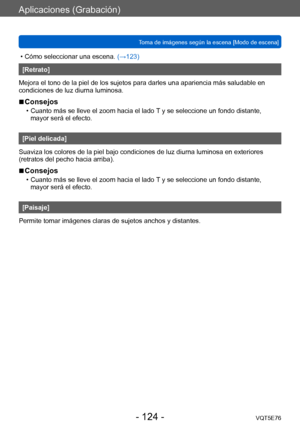 Page 124Aplicaciones (Grabación)
Toma de imágenes según la escena [Modo de escena]VQT5E76
- 124 -
 • Cómo seleccionar una escena. (→123)
[Retrato]
Mejora el tono de la piel de los sujetos para darles una apariencia más saludable en 
condiciones de luz diurna luminosa.
 ■Consejos
 • Cuanto más se lleve el zoom hacia el lado  T y se seleccione un fondo distante, 
mayor será el efecto.
[Piel delicada]
Suaviza los colores de la piel bajo condiciones de luz diurna luminosa en exteriores 
(retratos del pecho hacia...