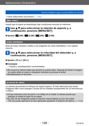Page 128Aplicaciones (Grabación)
Toma de imágenes según la escena [Modo de escena]VQT5E76
- 128 -
 • Cómo seleccionar una escena. (→123)
[Máx. sens.]
Impide que el sujeto se desenfoque bajo condiciones oscuras en interiores.
Use   para seleccionar la relación de aspecto y, a 
continuación, presione [MENU/SET].
 ■Ajustes:  [3M] /  [2.5M] /  [2M] /  [2.5M]
[Cielo estrellado]
Dota de mayor claridad y nitidez a las imágenes de cielos estrellados o con sujetos 
oscuros.
Use   para seleccionar la velocidad del...
