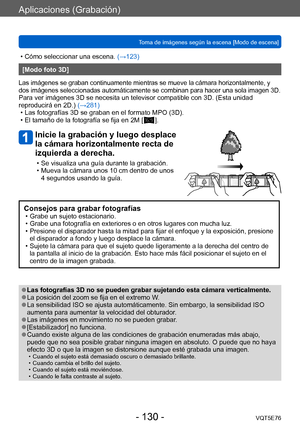 Page 130Aplicaciones (Grabación)
Toma de imágenes según la escena [Modo de escena]VQT5E76
- 130 -
 • Cómo seleccionar una escena. (→123)
[Modo foto 3D]
Las imágenes se graban continuamente mientras se mueve la cámara horizontalmente, y 
dos imágenes seleccionadas automáticamente se combinan para hacer una sola imagen 3D.
Para ver imágenes 3D se necesita un televisor compatible con 3D. (Esta unidad 
reproducirá en 2D.) (→281)
 • Las fotografías 3D se graban en el formato MPO (3D). • El tamaño de la fotografía se...