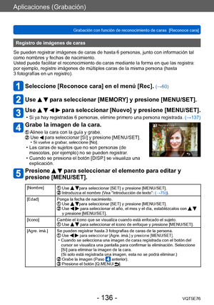 Page 136Aplicaciones (Grabación)
Grabación con función de reconocimiento de caras  [Reconoce cara]VQT5E76
- 136 -
Registro de imágenes de caras 
Se pueden registrar imágenes de caras de hasta 6 personas, junto con información tal 
como nombres y fechas de nacimiento.
Usted puede facilitar el reconocimiento de caras mediante la forma en que las registra: 
por ejemplo, registre imágenes de múltiples caras de la misma persona (hasta 
3
 fotografías en un registro).
Seleccione [Reconoce cara] en el menú [Rec]....