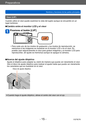 Page 15Preparativos
Nombres y funciones de las partes principalesVQT5E76
- 15 -
Visor (LVF)
Cuando utilice el visor puede examinar la vista del sujeto aunque se encuentre en un 
lugar luminoso.
 ■Cambio entre el monitor LCD y el visor
Presione el botón [LVF]
 • Para cada uno de los modos de grabación y los modos de reproducción, se  memoriza si las imágenes se muestran en el monitor LCD o en el visor . Es 
posible usar selectivamente el visor para grabar imágenes y el monitor LCD para 
reproducirlas. (El ajuste...