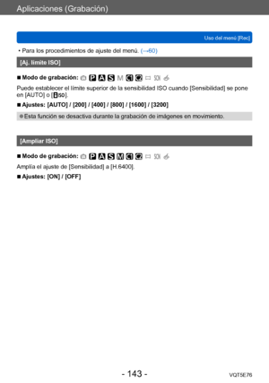 Page 143Aplicaciones (Grabación)
Uso del menú [Rec]VQT5E76
- 143 -
 • Para los procedimientos de ajuste del menú.  (→60)
[Aj. límite ISO]
 ■Modo de grabación: 
Puede establecer el límite superior de la sensibilidad ISO cuando [Sensibilidad] se pone 
en [AUTO] o [  ].
 ■Ajustes: [AUTO] / [200] / [400] / [800] / [1600] / [3200]
 ●Esta función se desactiva durante la grabación de imágenes en movimiento. 
[Ampliar ISO]
 ■Modo de grabación: 
Amplía el ajuste de [Sensibilidad] a [H.6400].
 ■Ajustes: [ON] / [OFF]    
