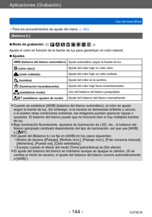 Page 144Aplicaciones (Grabación)
Uso del menú [Rec]VQT5E76
- 144 -
 • Para los procedimientos de ajuste del menú.  (→60)
[Balance b.]
 ■Modo de grabación: 
Ajusta el color en función de la fuente de luz para garantizar un color natural.
 ■Ajustes
AWB (balance del blanco automático)Ajuste automático según la fuente de luz.
 (cielo claro)Ajuste del color bajo un cielo claro.
 (cielo nublado)
Ajuste del color bajo un cielo nublado.
 (sombra) Ajuste del color en la sombra.
 (iluminación incandescente)Ajuste del...