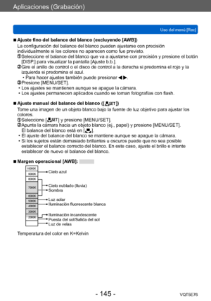Page 145Aplicaciones (Grabación)
Uso del menú [Rec]VQT5E76
- 145 -
 ■Ajuste fino del balance del blanco (excluyendo [AWB])
La configuración del balance del blanco pueden ajustarse con precisión 
individualmente si los colores no aparecen como fue previsto.
  Seleccione el balance  del blanco que va a ajustarse con precisión y presione el botón 
[DISP.] para visualizar la pantalla [Ajuste b.b.].
  Gire el anillo de control o el disco d e control a la derecha si predomina el rojo y la 
izquierda si predomina el...