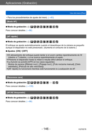 Page 146Aplicaciones (Grabación)
Uso del menú [Rec]VQT5E76
- 146 -
 • Para los procedimientos de ajuste del menú.  (→60)
[Modo AF]
 ■Modo de grabación: 
Para conocer detalles. (→88)
[AF rápido]
 ■Modo de grabación: 
El enfoque se ajusta automáticamente cuando el desenfoque de la cámara es pequeño 
aunque el disparador no esté presionado. (Aumenta el consumo de la batería.)
 ■Ajustes: [ON] / [OFF]
 ●El alineamiento del enfoque puede tardar si el zoom cambia repentinamente de W 
máximo a T máximo, o si se acerca...
