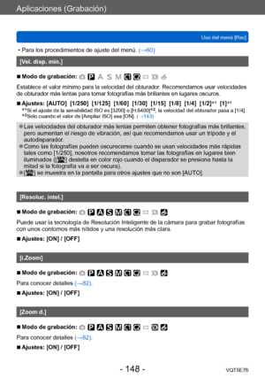 Page 148Aplicaciones (Grabación)
Uso del menú [Rec]VQT5E76
- 148 -
 • Para los procedimientos de ajuste del menú.  (→60)
[Vel. disp. min.]
 ■Modo de grabación: 
Establece el valor mínimo para la velocidad del obturador. Recomendamos usar velocidades 
de obturador más lentas para tomar fotografías más brillantes en lugares oscuros.
 ■Ajustes: [AUTO]  [1/250]  [1/125]  [1/60]  [1/30]  [1/15]  [1/8]  [1/4]  [1/2] *1  [1]*1
*1  Si el ajuste de la sensibilidad ISO es [3200] o [H.6400]*2, la velocidad del obturador...