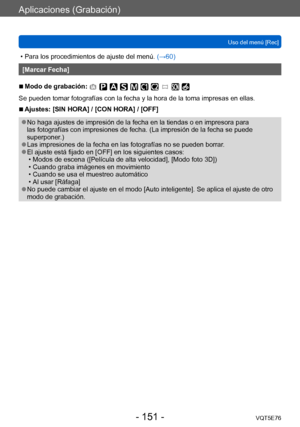 Page 151Aplicaciones (Grabación)
Uso del menú [Rec]VQT5E76
- 151 -
 • Para los procedimientos de ajuste del menú.  (→60)
[Marcar Fecha]
 ■Modo de grabación: 
Se pueden tomar fotografías con la fecha y la hora de la toma impresas en ellas.
 ■Ajustes: [SIN HORA] / [CON HORA] / [OFF]
 ●No haga ajustes de impresión de la fecha en la tiendas o en impresora para 
las fotografías con impresiones de fecha. (La impresión de la fecha se puede 
superponer.)
 ●Las impresiones de la fecha en las fotografías no se pueden...