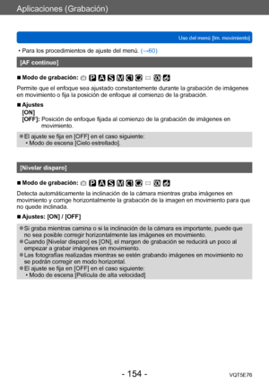 Page 154Aplicaciones (Grabación)
Uso del menú [Im. movimiento]VQT5E76
- 154 -
 • Para los procedimientos de ajuste del menú.  (→60)
[AF continuo]
 ■Modo de grabación: 
Permite que el enfoque sea ajustado constantemente durante la grabación de imágenes 
en movimiento o fija la posición de enfoque al comienzo de la grabación.
 ■Ajustes
[ON]
[OFF]: 
 Posición de enfoque fijada al comienzo de la grabación de imágenes en 
movimiento.
 ●El ajuste se fija en [OFF] en el caso siguiente: • Modo de escena [Cielo...
