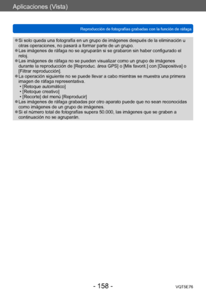 Page 158Aplicaciones (Vista)
Reproducción de fotografías grabadas con la función de ráfagaVQT5E76
- 158 -
 ●Si solo queda una fotografía en un grupo de imágenes después de la eliminación u 
otras operaciones, no pasará a formar parte de un grupo.
 ●Las imágenes de ráfaga no se agruparán si se grabaron sin haber configurado el 
reloj.
 ●Las imágenes de ráfaga no se pueden visualizar como un grupo de imágenes 
durante la reproducción de [Reproduc. área GPS] o [Mis favorit.] con [Diapositiva] o 
[Filtrar...