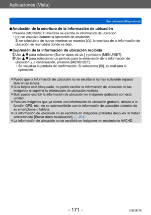 Page 171Aplicaciones (Vista)
Uso del menú [Reproducir]VQT5E76
- 171 -
 ■Anulación de la escritura de la información de ubicación
Presione [MENU/SET] mientras se escribe la información de ubicación. • [  ] se visualiza durante la operación de anulación. 
Si se selecciona de nuevo mientras se muestra [  ], la escritura de la información de 
ubicación se reanudará donde se dejó.
 ■Supresión de la información de ubicación recibida
  Use   para seleccionar [Borrar datos de ub.] y presione [MENU/SET].  Use   para...